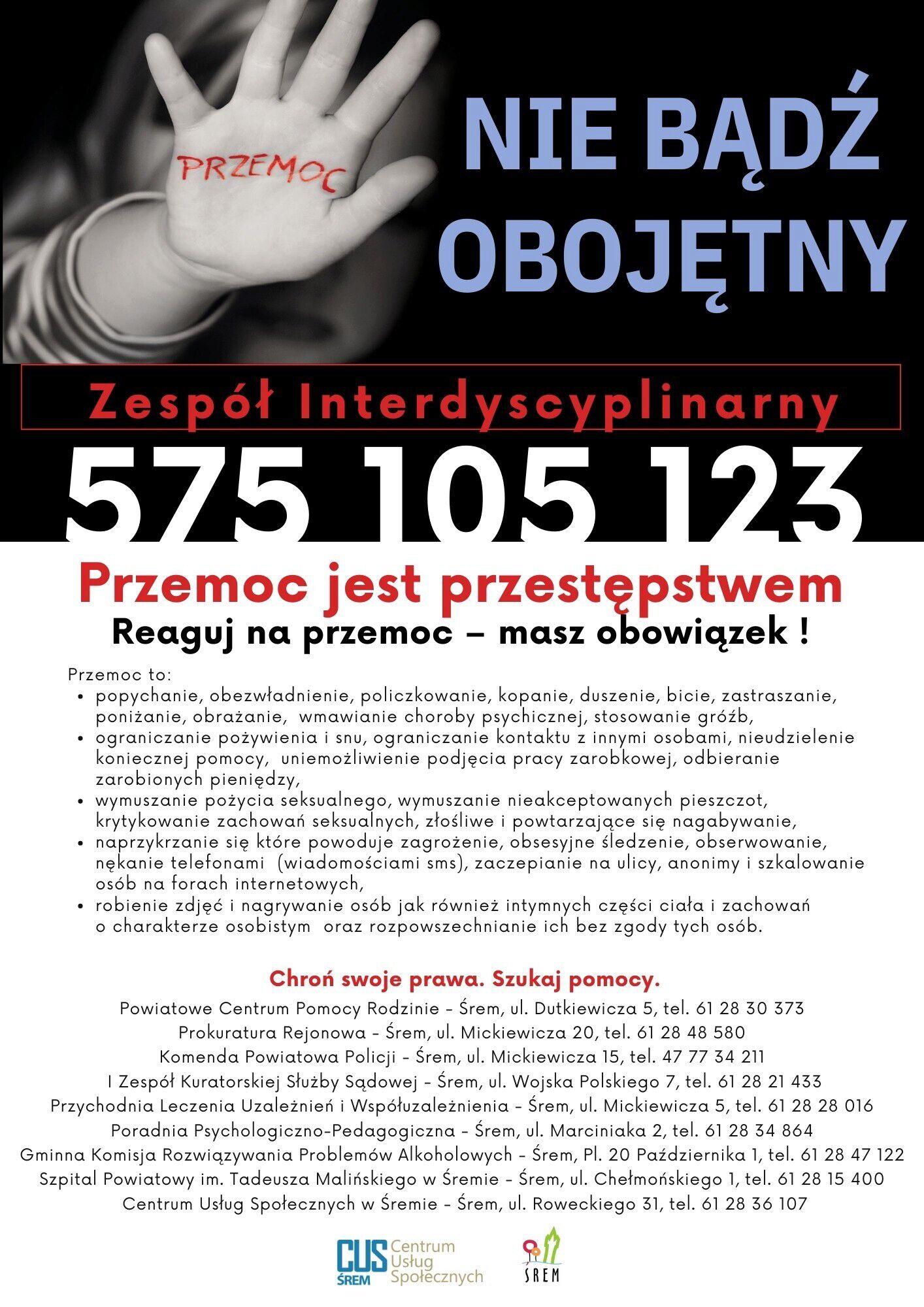Plakat informacyjny przeciw przemocy. Po lewej stronie czarno-białe zdjęcie dziecka z&nbsp;wyciągniętą dłonią; na&nbsp;dłoni czerwony napis &bdquo;PRZEMOC&rdquo;. Po prawej duży napis: &bdquo;NIE BĄDŹ OBOJĘTNY&rdquo;. Niżej czerwony pasek z&nbsp;napisem &bdquo;Zesp&oacute;ł Interdyscyplinarny&rdquo; oraz&nbsp;duży numer telefonu: 575 105 123. Kolejny nagł&oacute;wek: &bdquo;Przemoc jest przestępstwem. Reaguj na&nbsp;przemoc &ndash; masz obowiązek!&rdquo;. Poniżej lista przykład&oacute;w przemocy: fizycznej, psychicznej, ekonomicznej, seksualnej i&nbsp;stalkingowej, w&nbsp;tym nękanie, groźby, ograniczanie kontakt&oacute;w, przymuszanie i&nbsp;rozpowszechnianie wizerunku bez zgody. Na dole informacja &bdquo;Chroń swoje prawa. Szukaj pomocy.&rdquo; oraz&nbsp;lista lokalnych instytucji pomocowych w&nbsp;Śremie z&nbsp;adresami i&nbsp;numerami telefon&oacute;w. Logotypy Centrum Usług Społecznych w&nbsp;Śremie oraz&nbsp;miasta Śrem.