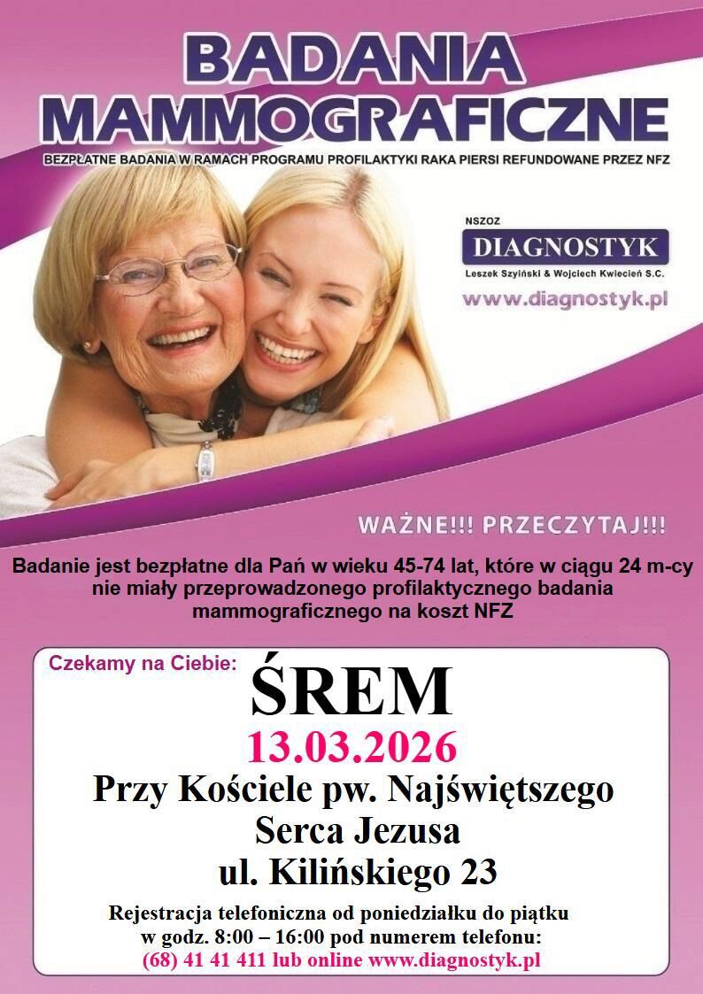 Plakat informujący o&nbsp;bezpłatnych badaniach mammograficznych w&nbsp;ramach programu profilaktyki raka piersi refundowanego przez NFZ. Na g&oacute;rze widoczne zdjęcie dw&oacute;ch uśmiechniętych kobiet &ndash; starszej i&nbsp;młodszej &ndash; kt&oacute;re obejmują się.  Badanie jest bezpłatne dla kobiet w&nbsp;wieku 45&ndash;74 lat, kt&oacute;re w&nbsp;ciągu ostatnich 24 miesięcy nie miały wykonywanej profilaktycznej mammografii na&nbsp;koszt NFZ.  Miejsce i&nbsp;termin: Śrem, 13 marca 2026 roku, przy Kościele pw. Najświętszego Serca Jezusa, ul. Kilińskiego 23.  Rejestracja telefoniczna od poniedziałku do piątku w&nbsp;godzinach 8:00&ndash;16:00 pod numerem (68) 41 41 411 lub&nbsp;online na&nbsp;stronie www.diagnostyk.pl .  Organizator: NSZOZ Diagnostyk.