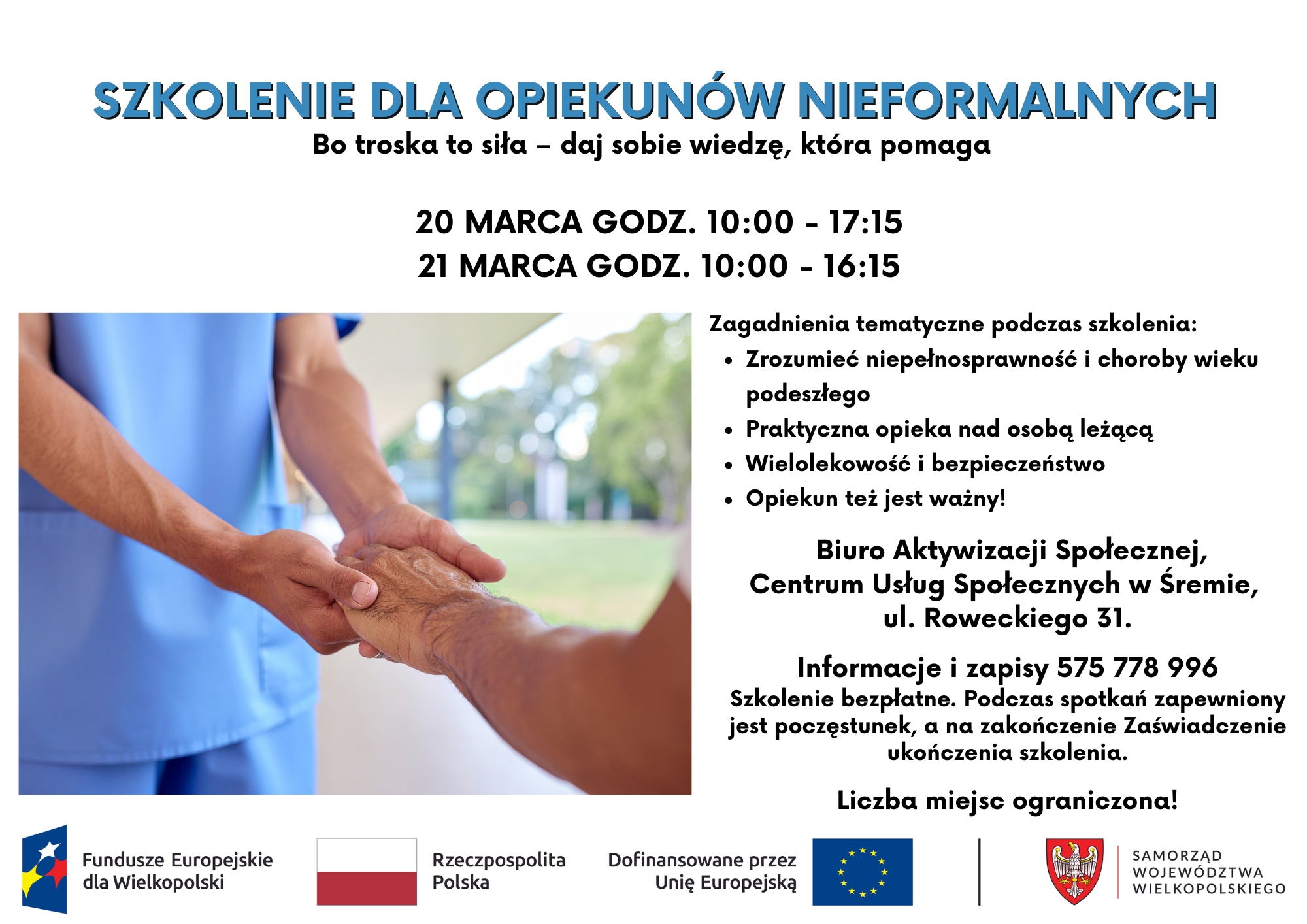 Plakat informujący o&nbsp;bezpłatnym szkoleniu dla opiekun&oacute;w nieformalnych. Nagł&oacute;wek: &bdquo;Szkolenie dla opiekun&oacute;w nieformalnych &ndash; Bo troska to siła &ndash; daj sobie wiedzę, kt&oacute;ra pomaga&rdquo;. Szkolenie odbędzie się 20 marca w&nbsp;godzinach 10:00&ndash;17:15 oraz&nbsp;21 marca w&nbsp;godzinach 10:00&ndash;16:15. Program obejmuje: zrozumienie niepełnosprawności i&nbsp;chor&oacute;b wieku podeszłego, praktyczną opiekę nad osobą leżącą, wielolekowość i&nbsp;bezpieczeństwo oraz&nbsp;wsparcie dla opiekun&oacute;w. Miejsce: Biuro Aktywizacji Społecznej, Centrum Usług Społecznych w&nbsp;Śremie, ul. Roweckiego 31. Zapisy i&nbsp;informacje pod numerem telefonu 575 778 996. Zapewniony poczęstunek i&nbsp;zaświadczenie ukończenia szkolenia. Liczba miejsc ograniczona. Na plakacie znajduje się zdjęcie osoby w&nbsp;stroju medycznym trzymającej dłoń starszej osoby oraz&nbsp;logotypy Funduszy Europejskich, Rzeczypospolitej Polskiej, Unii Europejskiej i&nbsp;Samorządu Wojew&oacute;dztwa Wielkopolskiego.
