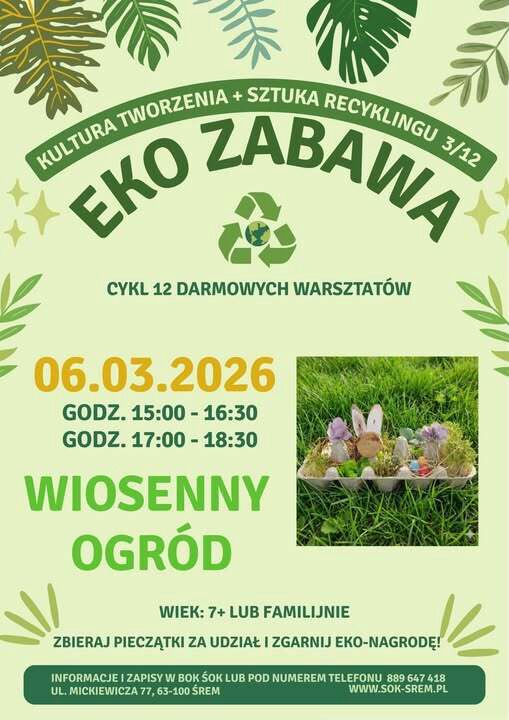 Plakat w&nbsp;zielonej, ekologicznej stylistyce z&nbsp;motywem liści i&nbsp;symbolem recyklingu. Nagł&oacute;wek: &bdquo;EKO ZABAWA &ndash; Kultura tworzenia + sztuka recyklingu 3/12&rdquo;. Informacja o&nbsp;cyklu 12 darmowych warsztat&oacute;w. Data: 6 marca 2026 roku. Godziny zajęć: 15:00&ndash;16:30 oraz&nbsp;17:00&ndash;18:30. Temat warsztat&oacute;w: &bdquo;Wiosenny ogr&oacute;d&rdquo;. Wiek uczestnik&oacute;w: 7+ lub&nbsp;rodzinnie. Zachęta do zbierania pieczątek za udział i&nbsp;zdobycia eko-nagrody. Na plakacie znajduje się zdjęcie wielkanocnej dekoracji zrobionej z&nbsp;wytłaczanki po jajkach, wypełnionej trawą, kwiatami i&nbsp;ozdobami w&nbsp;kształcie zajączk&oacute;w. Informacje i&nbsp;zapisy w&nbsp;BOK SOK Śrem lub&nbsp;pod numerem telefonu 889 647 418. Adres: ul. Mickiewicza 77, 63-100 Śrem. Strona internetowa: www.sok-srem.pl .
