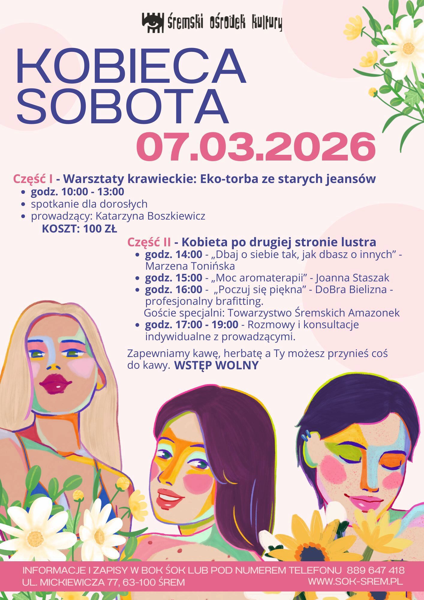 Plakat wydarzenia Śremskiego Ośrodka Kultury zatytułowany &bdquo;Kobieca Sobota&rdquo;. Data: 7 marca 2026 roku.  Część I &ndash; Warsztaty krawieckie &bdquo;Eko-torba ze starych jeans&oacute;w&rdquo; w&nbsp;godzinach 10:00&ndash;13:00. Spotkanie dla dorosłych. Prowadząca: Katarzyna Boszkiewicz. Koszt: 100 zł.  Część II &ndash; &bdquo;Kobieta po drugiej stronie lustra&rdquo;: &bull; 14:00 &ndash; &bdquo;Dbaj o&nbsp;siebie tak, jak dbasz o&nbsp;innych&rdquo; &ndash; Marzena Tonińska &bull; 15:00 &ndash; &bdquo;Moc aromaterapii&rdquo; &ndash; Joanna Staszak &bull; 16:00 &ndash; &bdquo;Poczuj się piękna&rdquo; &ndash; DoBra Bielizna, profesjonalny brafitting. Goście specjalni: Towarzystwo Śremskich Amazonek &bull; 17:00&ndash;19:00 &ndash; rozmowy i&nbsp;konsultacje indywidualne z&nbsp;prowadzącymi  Organizator zapewnia kawę i&nbsp;herbatę, uczestnicy mogą przynieść coś do poczęstunku. Wstęp wolny (z wyjątkiem warsztat&oacute;w krawieckich).  Na plakacie znajdują się kolorowe, artystyczne ilustracje trzech kobiet wśr&oacute;d kwiat&oacute;w. Informacje i&nbsp;zapisy w&nbsp;BOK ŚOK lub&nbsp;pod numerem telefonu 889 647 418. Adres: ul. Mickiewicza 77, 63-100 Śrem. Strona internetowa: www.sok-srem.pl .