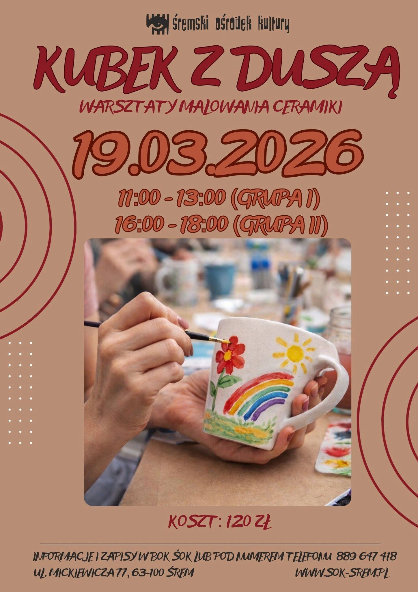 Plakat Śremskiego Ośrodka Kultury zapowiada warsztaty malowania ceramiki pod tytułem &bdquo;Kubek z&nbsp;duszą&rdquo;.  Data: 19 marca 2026 roku. Godziny: 11:00&ndash;13:00 (grupa I) oraz&nbsp;16:00&ndash;18:00 (grupa II). Koszt udziału: 120 zł.  Na zdjęciu umieszczonym na&nbsp;plakacie widać osobę malującą ceramiczny kubek cienkim pędzelkiem. Na białym kubku namalowane są kolorowe motywy: czerwona kwiatowa roślina z&nbsp;zielonymi liśćmi, tęcza, ż&oacute;łte słońce oraz&nbsp;zielona trawa. W tle widać rozmyte stanowiska warsztatowe z&nbsp;farbami i&nbsp;innymi kubkami.  Plakat utrzymany jest w&nbsp;ciepłej, beżowo-brązowej kolorystyce z&nbsp;czerwonymi elementami graficznymi.  Zapisy i&nbsp;informacje w&nbsp;Biurze Obsługi Klienta ŚOK lub&nbsp;pod numerem telefonu 889 647 418. Adres: ul. Mickiewicza 77, 63-100 Śrem. Strona internetowa: www.sok-srem.pl .