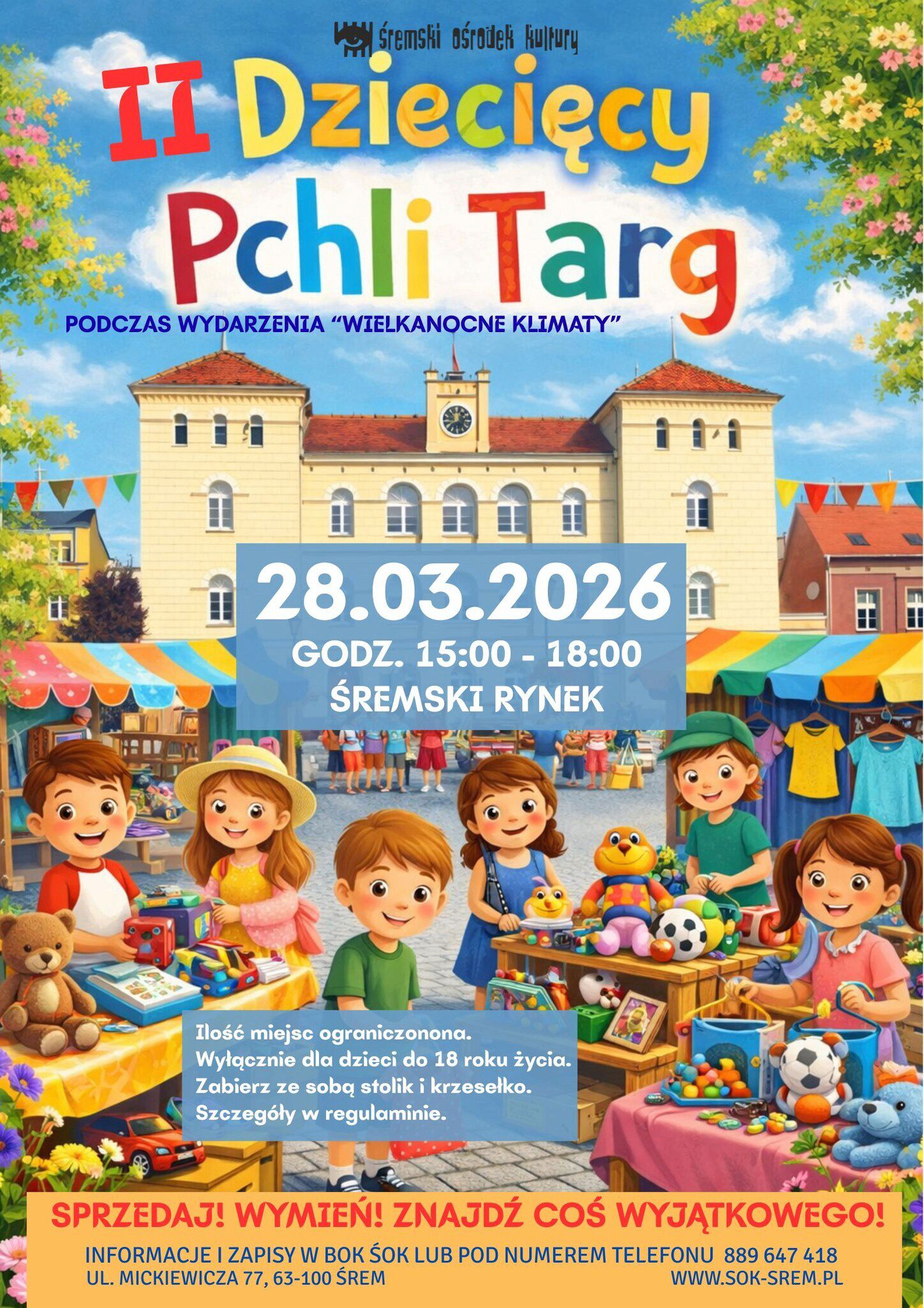 Plakat promujący II Dziecięcy Pchli Targ organizowany przez Śremski Ośrodek Kultury podczas wydarzenia &bdquo;Wielkanocne Klimaty&rdquo;. Targ odbędzie się 28 marca 2026 roku w&nbsp;godzinach 15:00&ndash;18:00 na&nbsp;Śremskim Rynku. Ilustracja przedstawia kolorową scenę rynku z&nbsp;budynkiem ratusza w&nbsp;tle oraz&nbsp;dzieci sprzedające zabawki, książki i&nbsp;pluszaki na&nbsp;stoiskach pod barwnymi namiotami. Na plakacie znajduje się informacja o&nbsp;ograniczonej liczbie miejsc, udziale dzieci do 18 roku życia oraz&nbsp;konieczności przyniesienia własnego stolika i&nbsp;krzesełka. Podane są dane kontaktowe do zapis&oacute;w: BOK ŚOK, telefon 889 647 418 oraz&nbsp;strona www.sok-srem.pl .