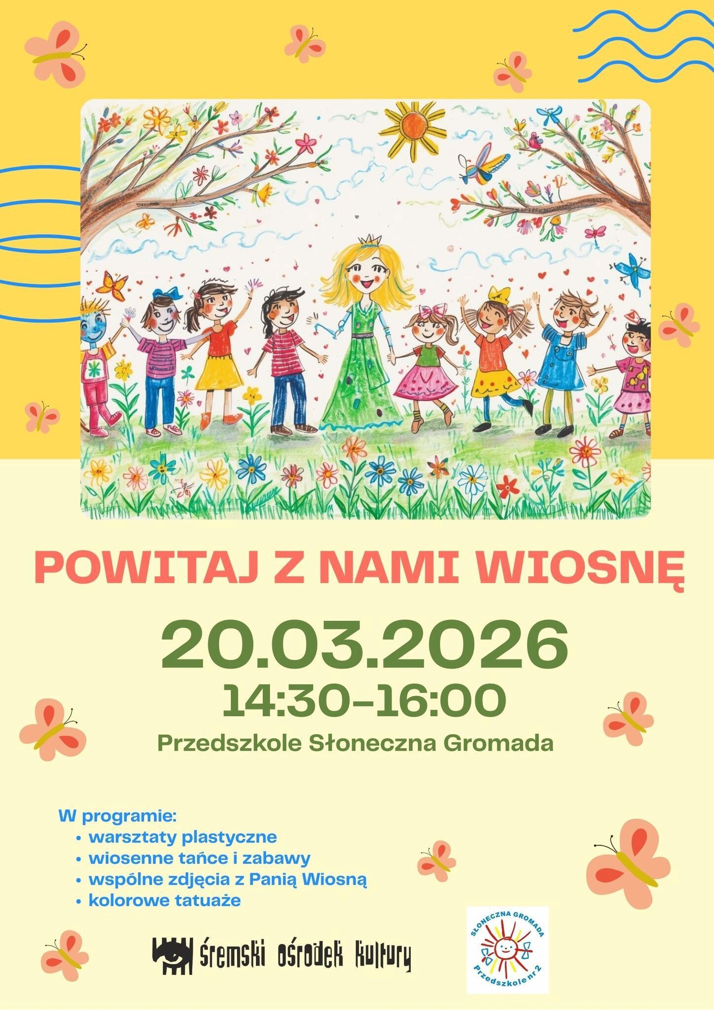 Plakat zapraszający na&nbsp;wydarzenie &bdquo;Powitaj z&nbsp;nami wiosnę&rdquo;.  Data: 20 marca 2026 roku. Godzina: 14:30&ndash;16:00. Miejsce: Przedszkole Słoneczna Gromada.  W programie: warsztaty plastyczne, wiosenne tańce i&nbsp;zabawy, wsp&oacute;lne zdjęcia z&nbsp;Panią Wiosną oraz&nbsp;kolorowe tatuaże.  Plakat utrzymany jest w&nbsp;jasnej, wiosennej kolorystyce z&nbsp;motywami motyli. W centralnej części znajduje się rysunek przedstawiający uśmiechniętą Panią Wiosnę w&nbsp;zielonej sukni i&nbsp;z koroną na&nbsp;głowie, stojącą wśr&oacute;d dzieci trzymających się za ręce. Wok&oacute;ł nich widać kwiaty, zieloną trawę, drzewa z&nbsp;kolorowymi kwiatami, motyle oraz&nbsp;świecące słońce na&nbsp;niebie.  Na dole plakatu widoczne są logotypy Śremskiego Ośrodka Kultury oraz&nbsp;Przedszkola Słoneczna Gromada.