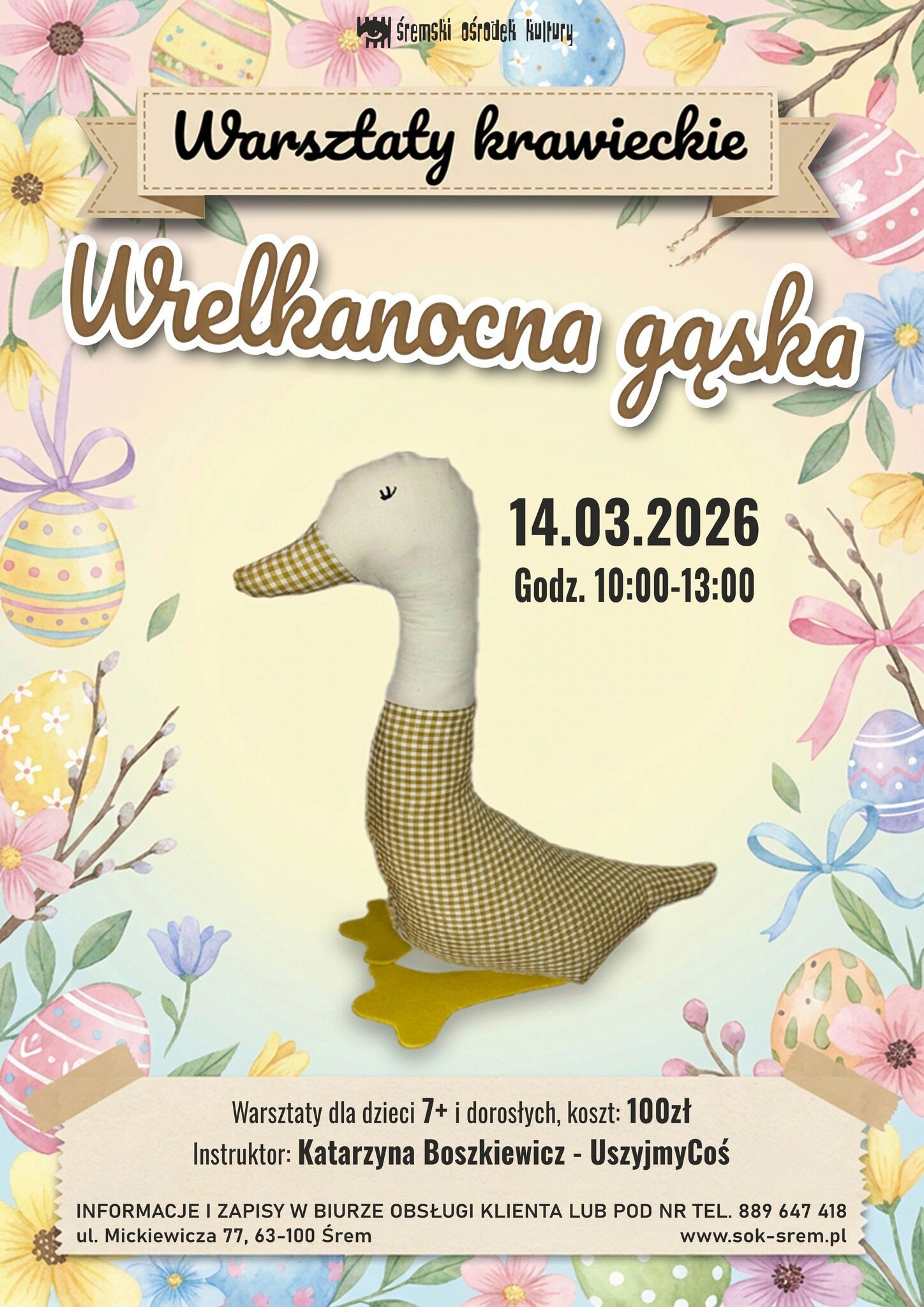 Plakat Śremskiego Ośrodka Kultury zapowiada warsztaty krawieckie pod tytułem &bdquo;Wielkanocna gąska&rdquo;.  Data: 14 marca 2026 roku. Godzina: 10:00&ndash;13:00.  Warsztaty przeznaczone są dla dzieci od 7. roku życia oraz&nbsp;dorosłych. Koszt udziału: 100 zł. Instruktor: Katarzyna Boszkiewicz &ndash; UszyjmyCoś.  Na plakacie widoczna jest materiałowa, ręcznie szyta dekoracyjna gąska w&nbsp;stylu handmade &ndash; z&nbsp;jasnym tułowiem, szyją i&nbsp;głową oraz&nbsp;brązowo-beżowym korpusem w&nbsp;drobną kratkę. Dzi&oacute;b i&nbsp;dolna część szyi uszyte są z&nbsp;tkaniny w&nbsp;ż&oacute;łto-białą kratkę, a&nbsp;pod stopami znajduje się ż&oacute;łta podstawa. Tło utrzymane jest w&nbsp;pastelowych kolorach z&nbsp;motywami wielkanocnymi: pisankami, kwiatami, gałązkami i&nbsp;kokardkami.  Zapisy i&nbsp;informacje w&nbsp;Biurze Obsługi Klienta lub&nbsp;pod numerem telefonu 889 647 418. Adres: ul. Mickiewicza 77, 63-100 Śrem. Strona internetowa: www.sok-srem.pl .