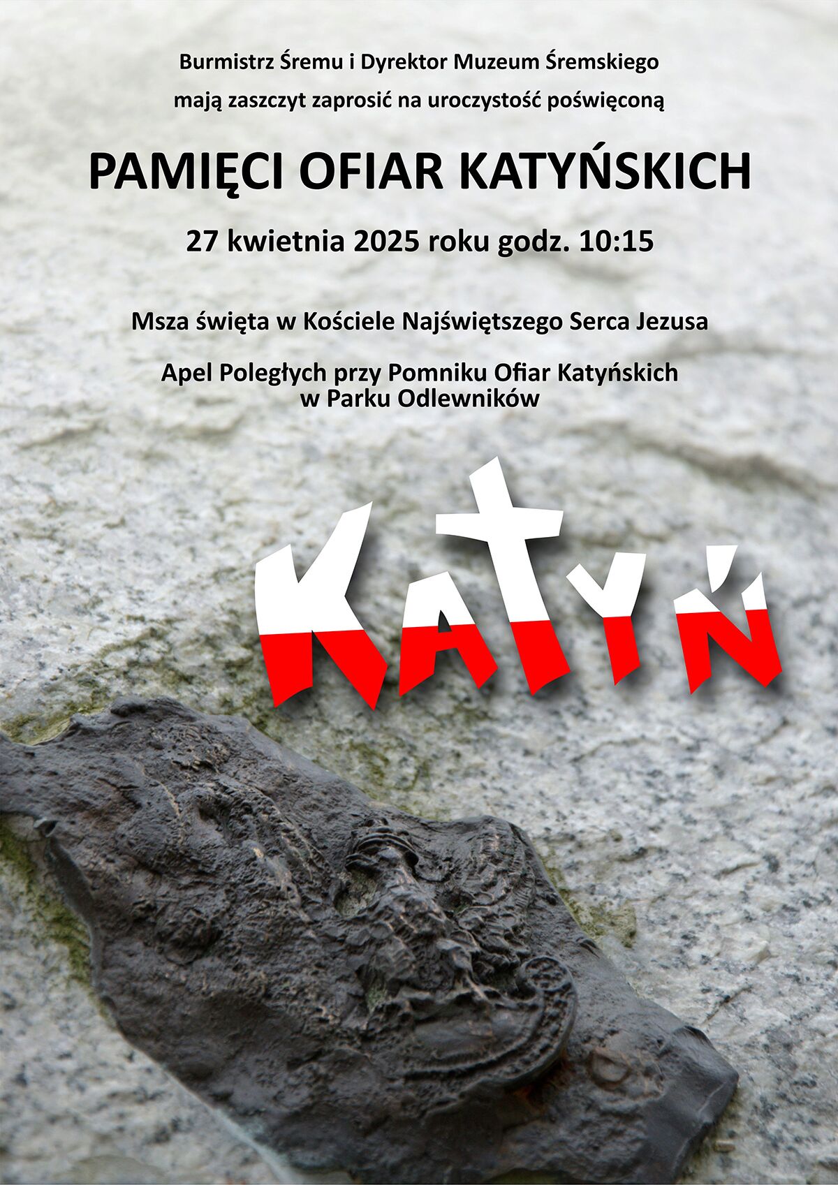 Na plakacie dominuje tło przypominające powierzchnię kamiennego pomnika, z wyraźnym zdjęciem metalowego, ciemnego orła wojskowego w dolnej części grafiki. To odznaka Wojska Polskiego, prawdopodobnie symbolicznie przedstawiona jako część pomnika ofiar. W górnej części plakatu znajduje się tekst w języku polskim, zapisany czarną czcionką. Brzmi on:Burmistrz Śremu i Dyrektor Muzeum Śremskiego mają zaszczyt zaprosić na uroczystość poświęconą PAMIĘCI OFIAR KATYŃSKICH  27 kwietnia 2025 roku godz. 10:15 Msza święta w Kościele Najświętszego Serca Jezusa Apel Poległych przy Pomniku Ofiar Katyńskich w Parku Odlewników W centralnej części plakatu widnieje duży, pogrubiony napis „KATYŃ” – litery są białe i czerwone, w stylizacji przypominającej polską flagę. Litera „T” ma formę krzyża, co dodaje symbolicznego wymiaru religijnego i żałobnego. Plakat ma charakter uroczysty, pełen szacunku i powagi. Jego celem jest zaproszenie mieszkańców na wydarzenie upamiętniające ofiary zbrodni katyńskiej.