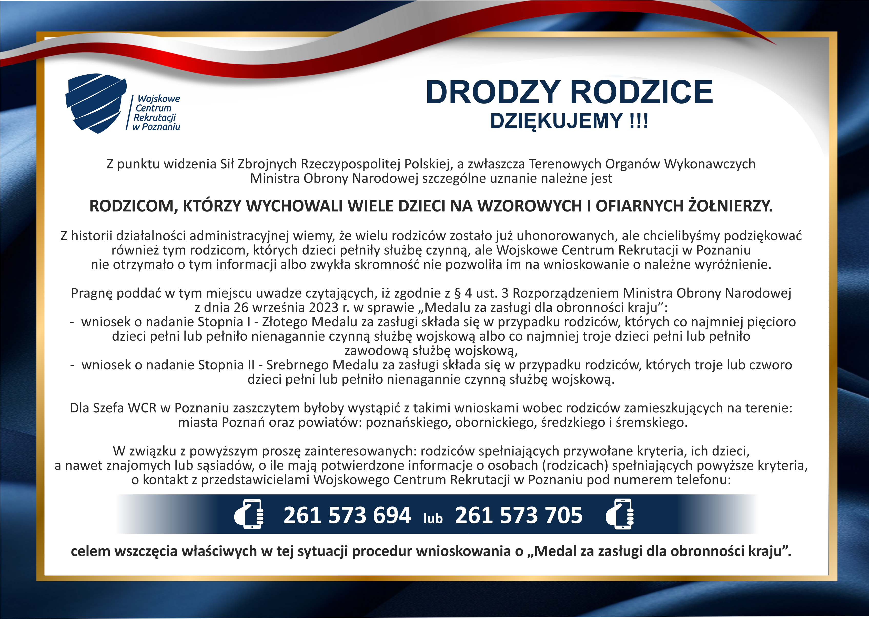 Alternatywny opis plakatu &ndash; &bdquo;Medal za zasługi dla obronności kraju&rdquo; Organizacja: Wojskowe Centrum Rekrutacji w&nbsp;Poznaniu Tytuł: Drodzy Rodzice &ndash; Dziękujemy! Nagł&oacute;wek: Rodzicom, kt&oacute;rzy wychowali wiele dzieci na&nbsp;wzorowych i&nbsp;ofiarnych żołnierzy.  Treść ogłoszenia:  Z punktu widzenia Sił Zbrojnych Rzeczypospolitej Polskiej, a&nbsp;szczeg&oacute;lnie Terenowych Organ&oacute;w Wykonawczych Ministra Obrony Narodowej, szczeg&oacute;lne uznanie należy się rodzicom, kt&oacute;rych dzieci pełniły służbę wojskową.  WCR w&nbsp;Poznaniu przypomina, że&nbsp;wielu rodzic&oacute;w zostało już uhonorowanych, ale&nbsp;możliwe jest, że&nbsp;niekt&oacute;rzy nie otrzymali informacji lub&nbsp;nie wnioskowali o&nbsp;medal z&nbsp;powodu skromności.  Zgodnie z&nbsp;&sect; 4 ust. 3 Rozporządzenia Ministra Obrony Narodowej z&nbsp;26 września 2023 r. w&nbsp;sprawie &bdquo;Medalu za zasługi dla obronności kraju&rdquo;, można złożyć:  Wniosek o&nbsp;nadanie I stopnia &ndash; Złotego Medalu, jeśli rodzice mają:  co najmniej pięcioro dzieci, kt&oacute;re pełnią lub&nbsp;pełniły nieprzerwaną czynną służbę wojskową, albo&nbsp; co najmniej troje dzieci, kt&oacute;re pełnią lub&nbsp;pełniły zawodową służbę wojskową.  Wniosek o&nbsp;nadanie II stopnia &ndash; Srebrnego Medalu, jeśli rodzice mają troje lub&nbsp;czworo dzieci, kt&oacute;re pełnią lub&nbsp;pełniły nieprzerwaną czynną służbę wojskową.  Szef WCR w&nbsp;Poznaniu deklaruje gotowość do składania takich wniosk&oacute;w w&nbsp;imieniu rodzic&oacute;w mieszkających na&nbsp;terenie:  miasta Poznania,  powiat&oacute;w: poznańskiego, obornickiego, średzkiego i&nbsp;śremskiego.  WCR prosi o&nbsp;zgłoszenie się rodzic&oacute;w spełniających powyższe warunki lub&nbsp;os&oacute;b, kt&oacute;re znają takie rodziny (sąsiedzi, znajomi). Kontakt możliwy telefonicznie:  ???? 261 573 694 lub&nbsp;261 573 705  Na dole plakatu znajduje się dopisek:  &bdquo;Celem wszczęcia właściwych w&nbsp;tej sytuacji procedur wnioskowania o&nbsp;'Medal za zasługi dla obronności kraju&rsquo;.&rdquo;