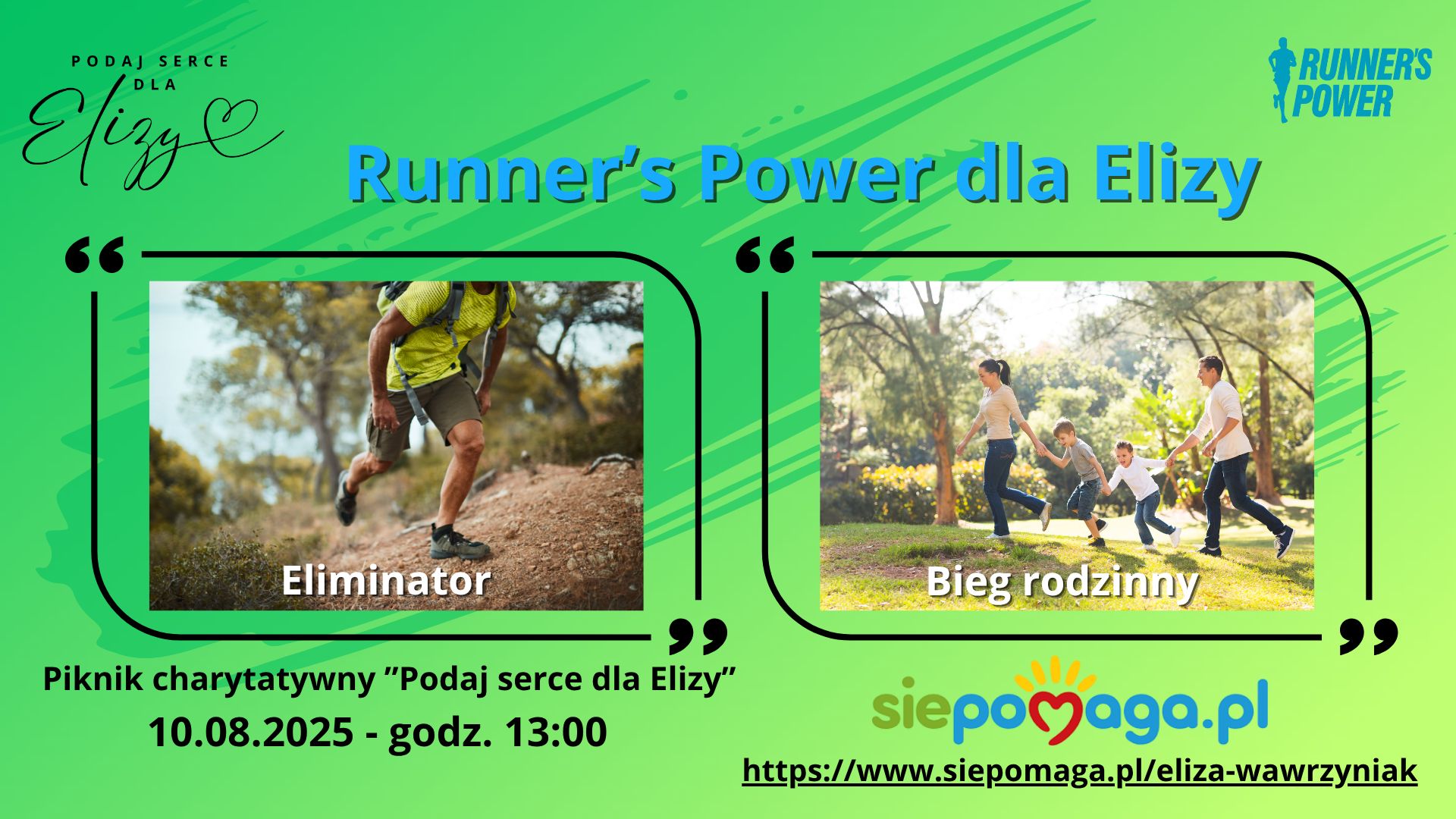 Plakat o&nbsp;zielonym tle promuje charytatywne wydarzenie biegowe pod nazwą &bdquo;Runner&rsquo;s Power dla Elizy&rdquo;, organizowane w&nbsp;ramach akcji &bdquo;Podaj serce dla Elizy&rdquo;.  Na g&oacute;rze plakatu znajduje się logo akcji z&nbsp;napisem: &bdquo;Podaj serce dla Elizy&rdquo; &ndash; stylizowany czarny napis z&nbsp;rysunkiem serca na&nbsp;końcu słowa &bdquo;Elizy&rdquo;.  Obok, z&nbsp;prawej strony, widnieje logo organizatora &ndash; niebieska sylwetka biegacza z&nbsp;napisem &bdquo;Runner&rsquo;s Power&rdquo;.  Centralną część plakatu zajmują dwa zdjęcia ujęte w&nbsp;ramki przypominające cytaty:  Po lewej stronie:  Zdjęcie mężczyzny biegnącego po leśnej, nier&oacute;wnej ścieżce. Ma na&nbsp;sobie ż&oacute;łtą koszulkę, kr&oacute;tkie spodenki i&nbsp;plecak.  Podpis pod zdjęciem: &bdquo;Eliminator&rdquo; &ndash; wskazuje na&nbsp;trudniejszy bieg terenowy dla bardziej zaawansowanych uczestnik&oacute;w.  Po prawej stronie:  Zdjęcie uśmiechniętej rodziny biegnącej razem przez park. Rodzice i&nbsp;dwoje dzieci trzymają się za ręce.  Podpis pod zdjęciem: &bdquo;Bieg rodzinny&rdquo; &ndash; sugeruje lżejszą, integracyjną formę biegu dla całych rodzin.  Na dole plakatu widnieje informacja o&nbsp;wydarzeniu:  Piknik charytatywny &bdquo;Podaj serce dla Elizy&rdquo; 10.08.2025 - godz. 13:00  Pod spodem znajduje się logotyp fundacji siepomaga.pl &ndash; kolorowy napis z&nbsp;sercem zamiast litery &bdquo;o&rdquo; i&nbsp;dłonią jako promieniem. Obok adres strony internetowej kampanii:  https://www.siepomaga.pl/eliza-wawrzyniak
