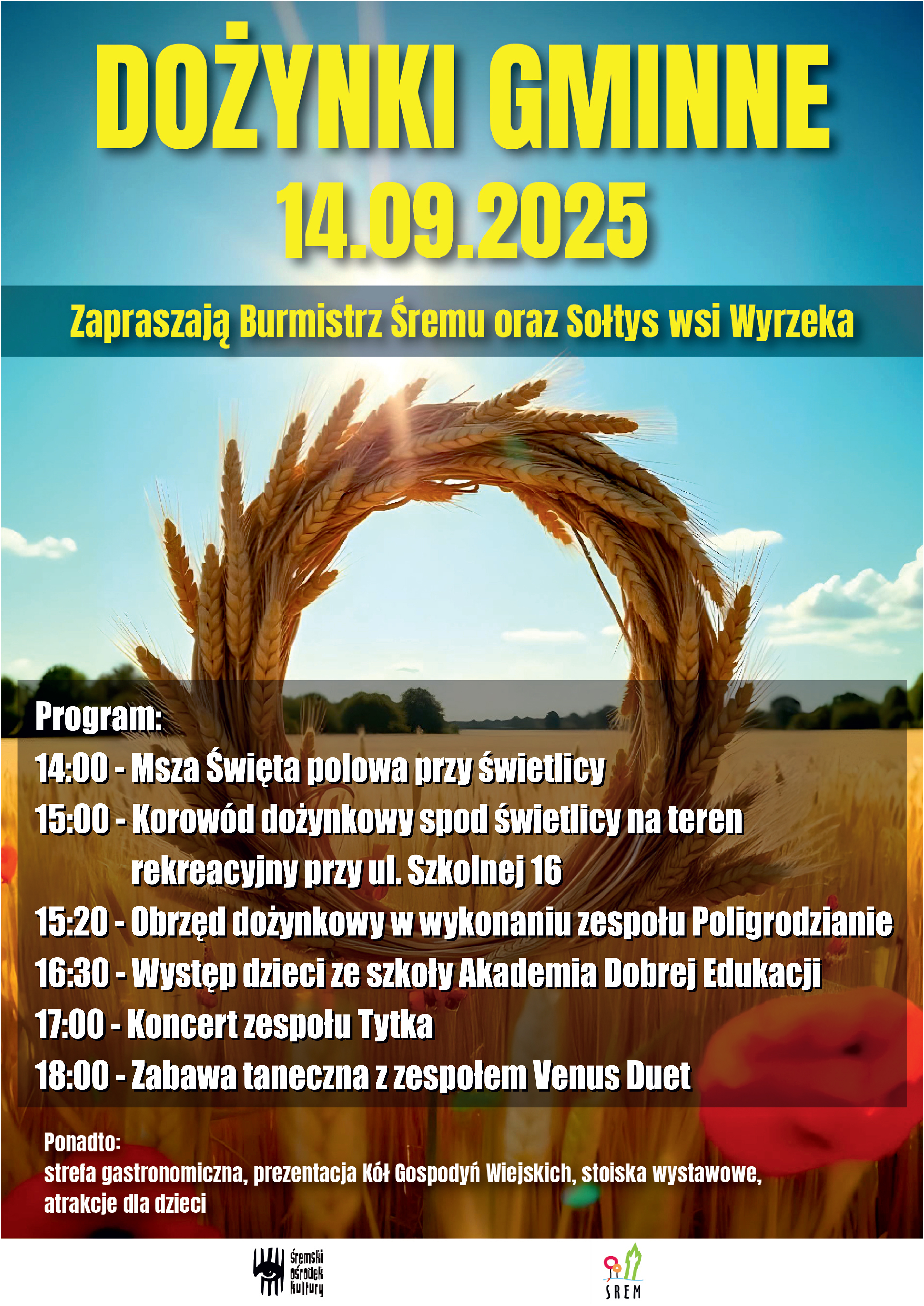 Plakat promujący Dożynki Gminne, kt&oacute;re odbędą się 14 września 2025 roku. Tło stanowi niebieskie niebo z&nbsp;lekkim zachmurzeniem oraz&nbsp;złote kłosy zboża splecione w&nbsp;okrągły wieniec. Przez środek wieńca przebija światło słoneczne. Na dole pola widoczna jest scena zbożowa oraz&nbsp;maki i&nbsp;chabry.  Gł&oacute;wne nagł&oacute;wki: DOŻYNKI GMINNE  14.09.2025  Zapraszają Burmistrz Śremu oraz&nbsp;Sołtys wsi Wyrzeka  Program wydarzenia: 14:00 &ndash; Msza Święta polowa przy świetlicy  15:00 &ndash; Korow&oacute;d dożynkowy spod świetlicy na&nbsp;teren rekreacyjny przy ul. Szkolnej 16  15:20 &ndash; Obrzęd dożynkowy w&nbsp;wykonaniu zespołu Poligrodzianie  16:30 &ndash; Występ dzieci ze szkoły Akademia Dobrej Edukacji  17:00 &ndash; Koncert zespołu Tytka  18:00 &ndash; Zabawa taneczna z&nbsp;zespołem Venus Duet  Informacje dodatkowe: Na dole plakatu znajduje się informacja o&nbsp;atrakcjach towarzyszących:  Ponadto: strefa gastronomiczna, prezentacja K&oacute;ł Gospodyń Wiejskich, stoiska wystawowe, atrakcje dla dzieci.  Na samym dole widnieją logotypy organizator&oacute;w: Śremski Ośrodek Kultury oraz&nbsp;Gmina Śrem.