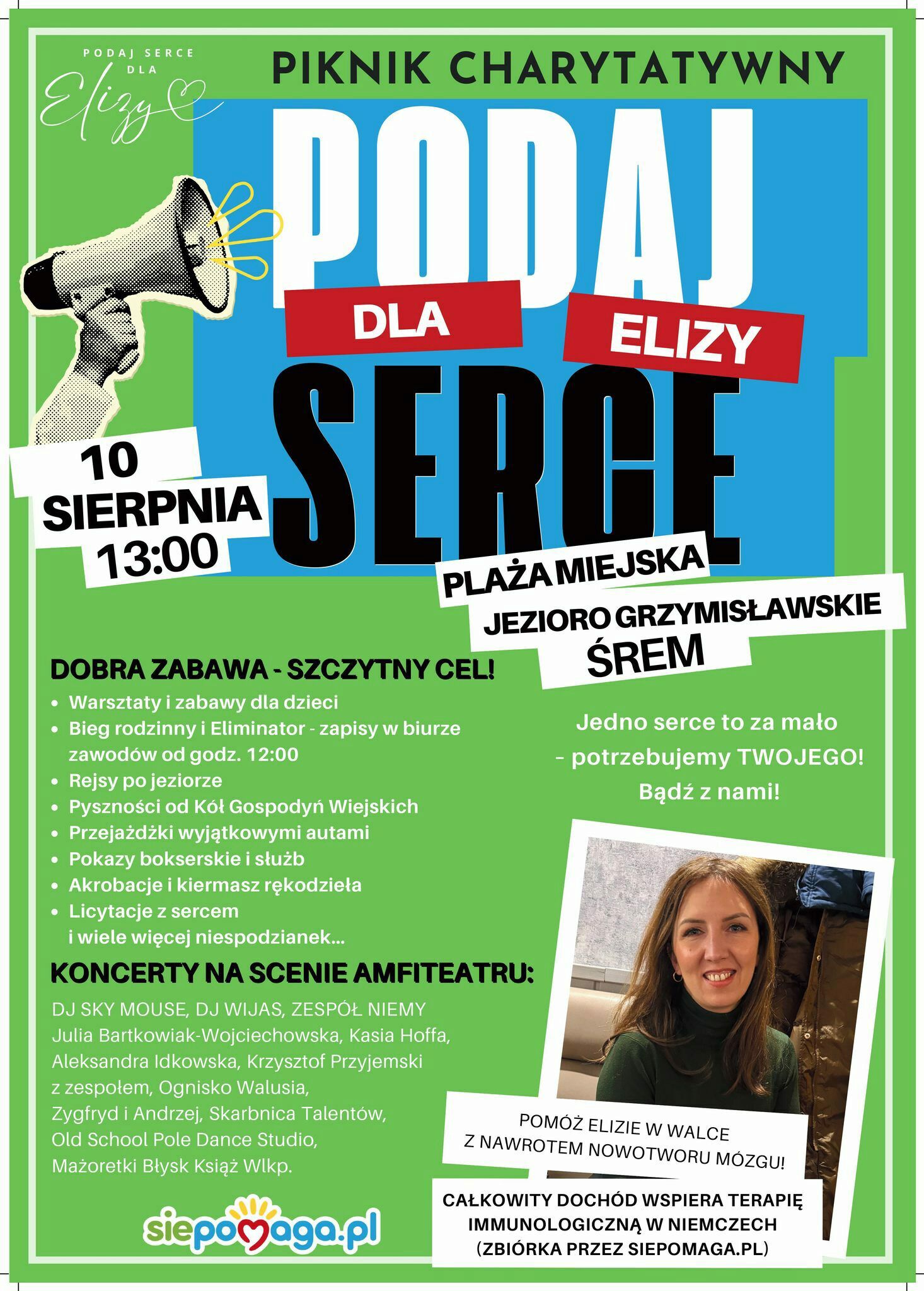 Plakat promuje piknik charytatywny pod hasłem &bdquo;Podaj Serce dla Elizy&rdquo;, kt&oacute;ry odbędzie się 10 sierpnia o&nbsp;godz. 13:00 na&nbsp;plaży miejskiej nad Jeziorem Grzymisławskim w&nbsp;Śremie.  Hasła gł&oacute;wne:  &bdquo;Podaj serce dla Elizy&rdquo;  &bdquo;Jedno serce to za mało &ndash; potrzebujemy TWOJEGO! Bądź z&nbsp;nami!&rdquo;  Atrakcje wydarzenia:  Warsztaty i&nbsp;zabawy dla dzieci  Bieg rodzinny i&nbsp;bieg typu Eliminator (zapisy od 12:00)  Rejsy po jeziorze  Pyszności od K&oacute;ł Gospodyń Wiejskich  Przejażdżki wyjątkowymi autami  Pokazy bokserskie i&nbsp;służb mundurowych  Akrobacje i&nbsp;kiermasz rękodzieła  Licytacje z&nbsp;sercem  I wiele innych niespodzianek  Koncerty w&nbsp;amfiteatrze:  DJ Sky Mouse, DJ Wijas, Zesp&oacute;ł Niemy  Julia Bartkowiak-Wojciechowska  Kasia Hoffa, Aleksandra Idkowska  Krzysztof Przyjemski z&nbsp;zespołem  Ognisko Walusia  Zygfryd i&nbsp;Andrzej, Skarbnica Talent&oacute;w  Old School Pole Dance Studio  Mażoretki Błysk Książ Wlkp.  Cel wydarzenia: Pomoc Elizie w&nbsp;walce z&nbsp;nawrotem nowotworu m&oacute;zgu. Całkowity doch&oacute;d wspiera terapię immunologiczną w&nbsp;Niemczech. Zbi&oacute;rka prowadzona przez serwis siepomaga.pl.  W prawym dolnym rogu plakatu znajduje się zdjęcie uśmiechniętej kobiety &ndash; Elizy, dla kt&oacute;rej organizowana jest pomoc.  Logo serwisu siepomaga.pl widnieje na&nbsp;dole plakatu.