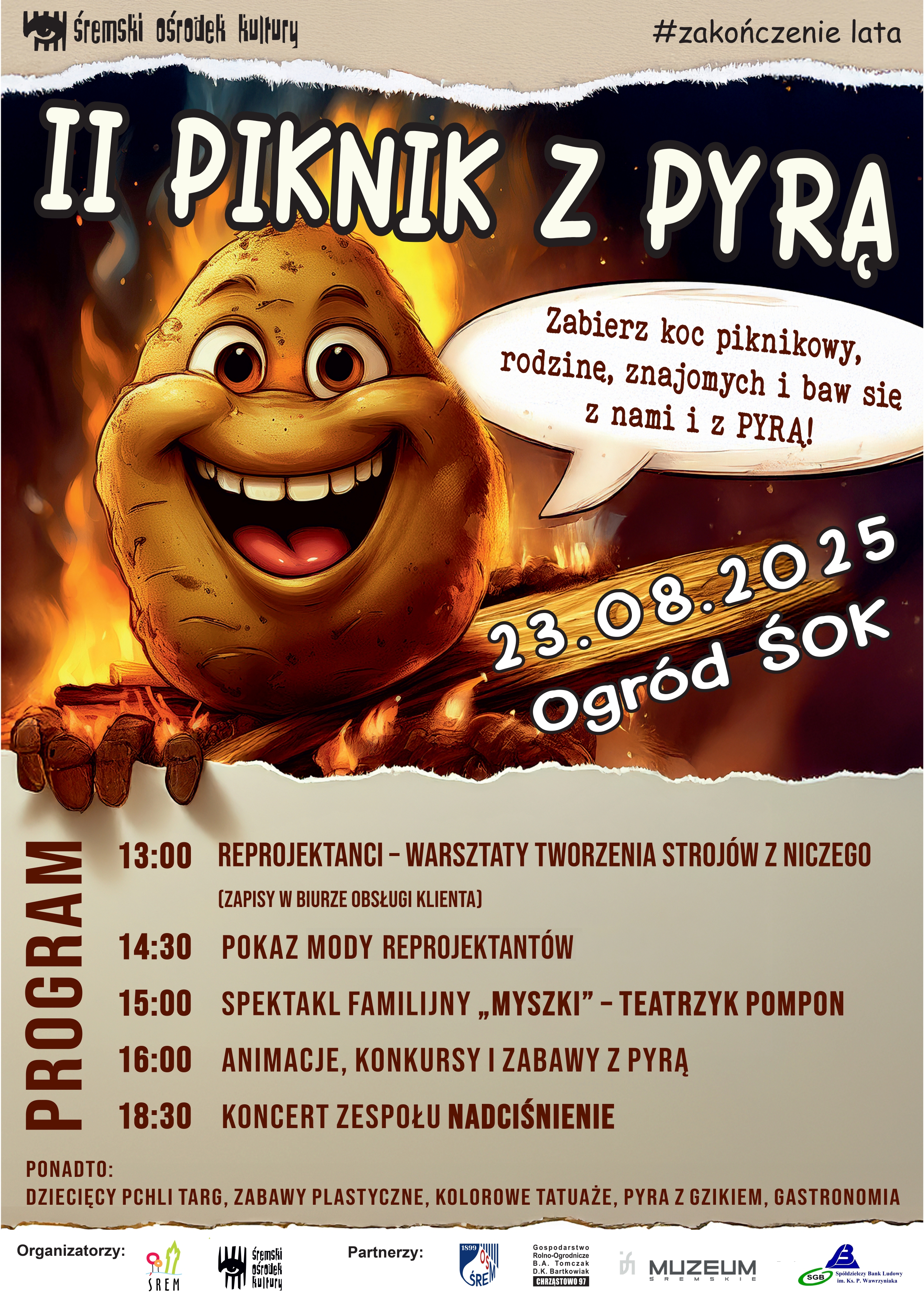 Plakat promujący wydarzenie &bdquo;II Piknik z&nbsp;Pyrą&rdquo; organizowany przez Śremski Ośrodek Kultury w&nbsp;ramach zakończenia lata. Na ilustracji widoczna jest uśmiechnięta, animowana pyra (ziemniak) trzymająca drewnianą tabliczkę z&nbsp;napisem &bdquo;23.08.2025 Ogr&oacute;d ŚOK&rdquo; na&nbsp;tle płomieni. W dymku obok znajduje się tekst &bdquo;Zabierz koc piknikowy, rodzinę, znajomych i&nbsp;baw się z&nbsp;nami i&nbsp;z PYRĄ!&rdquo;. Program imprezy: godzina 13:00 &ndash; warsztaty &bdquo;Reprojektanci&rdquo; tworzenia stroj&oacute;w z&nbsp;niczego (zapisy w&nbsp;Biurze Obsługi Klienta), 14:30 &ndash; pokaz mody Reprojektant&oacute;w, 15:00 &ndash; spektakl familijny &bdquo;Myszki&rdquo; w&nbsp;wykonaniu Teatrzyku Pompon, 16:00 &ndash; animacje, konkursy i&nbsp;zabawy z&nbsp;Pyrą, 18:30 &ndash; koncert zespołu Nadciśnienie. Dodatkowe atrakcje to dziecięcy pchli targ, zabawy plastyczne, kolorowe tatuaże, pyra z&nbsp;gzikiem oraz&nbsp;gastronomia. Na dole znajdują się logotypy organizator&oacute;w: Gmina Śrem, Śremski Ośrodek Kultury, oraz&nbsp;partner&oacute;w: UM Śrem, Gospodarstwo Rolne B.A. Tomczak, Muzeum Śremskie, Sp&oacute;łdzielczy Bank Ludowy w&nbsp;Śremie.