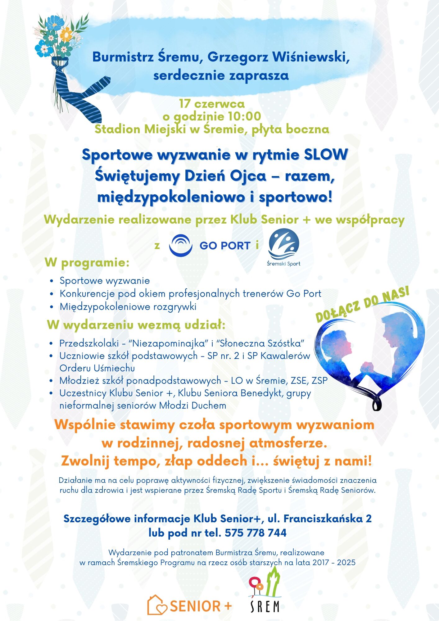 Plakat ma jasne, pastelowe tło z subtelnym wzorem krawatów, nawiązującym do tematyki Dnia Ojca. W lewym górnym rogu znajduje się bukiet niebieskich kwiatów z niebieskim krawatem. Dominującym elementem graficznym jest niebieski napis umieszczony na środku plakatu, zapowiadający wydarzenie: „Sportowe wyzwanie w rytmie SLOW – Świętujemy Dzień Ojca – razem, międzypokoleniowo i sportowo!”  Powyżej, nieco mniejszą czcionką, znajduje się informacja: „Burmistrz Śremu, Grzegorz Wiśniewski, serdecznie zaprasza” 17 czerwca, o godzinie 10:00, Stadion Miejski w Śremie, płyta boczna.  W dalszej części plakatu, jasnozieloną czcionką wypunktowano elementy programu:  Sportowe wyzwanie  Konkurencje pod okiem profesjonalnych trenerów Go Port  Międzypokoleniowe rozgrywki  Wymieniono także uczestników wydarzenia:  Przedszkolaki z placówek „Niezapominajka” i „Słoneczna Szóstka”  Uczniowie szkół podstawowych (SP nr 2 i SP Kawalerów Orderu Uśmiechu)  Młodzież szkół ponadpodstawowych (LO w Śremie, ZSE, ZSP)  Uczestnicy Klubów Senior+ i Benedykta, a także grupa Młodzi Duchem  Podkreślono również główne przesłanie wydarzenia, zapisane pomarańczową i fioletową czcionką: „Wspólnie stawimy czoła sportowym wyzwaniom w rodzinnej, radosnej atmosferze. Zwolnij tempo, złap oddech i… świętuj z nami!”  Na dole plakatu zamieszczono dane kontaktowe do Klubu Senior+ przy ul. Franciszkańskiej 2 oraz numer telefonu: 575 778 744.  Po prawej stronie znajduje się duży, sercowaty kształt z sylwetkami ojca i dziecka w sportowej pozie – to kolorowa grafika w odcieniach niebieskiego i fioletu. Obok napis: „Dołącz do nas!”  Na samym dole widnieją logotypy organizatorów: Senior+, UM Śrem, Go Port oraz Śremski Sport.  Wydarzenie odbywa się w ramach Śremskiego Programu na rzecz osób starszych na lata 2017–2025, pod patronatem Burmistrza Śremu.
