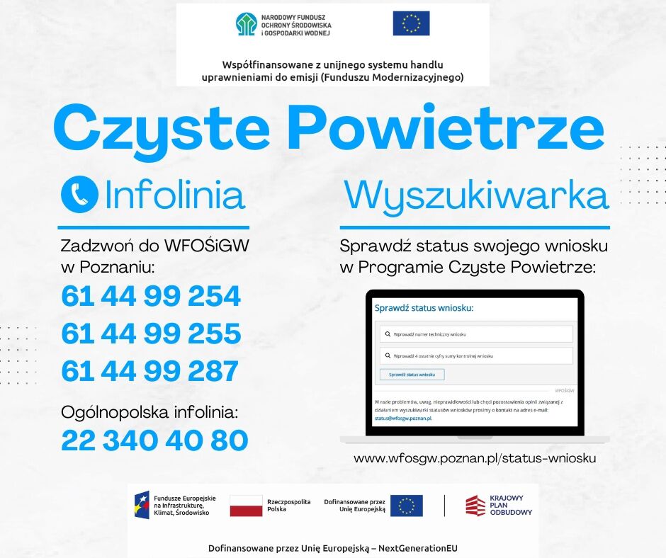 Na grafice informacyjnej dotyczącej Programu &bdquo;Czyste Powietrze&rdquo; dominuje biało-niebieska kolorystyka. U g&oacute;ry znajduje się logo Narodowego Funduszu Ochrony Środowiska i&nbsp;Gospodarki Wodnej oraz&nbsp;flaga Unii Europejskiej. Obok widnieje informacja, że&nbsp;program jest wsp&oacute;łfinansowany z&nbsp;unijnego systemu handlu uprawnieniami do emisji (Funduszu Modernizacyjnego).  Gł&oacute;wne nagł&oacute;wki: Czyste Powietrze (duże, niebieskie litery)  Po lewej: Infolinia (z ikoną niebieskiego telefonu)  Po prawej: Wyszukiwarka  Sekcja Infolinia (po lewej): Zachęta do kontaktu z&nbsp;WFOŚiGW w&nbsp;Poznaniu &ndash; wypisane trzy numery telefon&oacute;w:  61 44 99 254  61 44 99 255  61 44 99 287  Oraz numer og&oacute;lnopolskiej infolinii:  22 340 40 80  Sekcja Wyszukiwarka (po prawej): Tekst: &bdquo;Sprawdź status swojego wniosku w&nbsp;Programie Czyste Powietrze&rdquo;  Poniżej znajduje się grafika przedstawiająca fragment ekranu komputera z&nbsp;polami formularza:  Pierwsze pole: &bdquo;Wprowadź numer techniczny wniosku&rdquo;  Drugie pole: &bdquo;Wprowadź 4 ostatnie cyfry sumy kontrolnej wniosku&rdquo;  Pod formularzem mały tekst informuje, że&nbsp;w razie problem&oacute;w można pisać na&nbsp;adres e-mail: ???? status@wfosgw.poznan.pl  Na dole widnieje adres strony internetowej do sprawdzenia statusu: ???? www.wfosgw.poznan.pl/status-wniosku