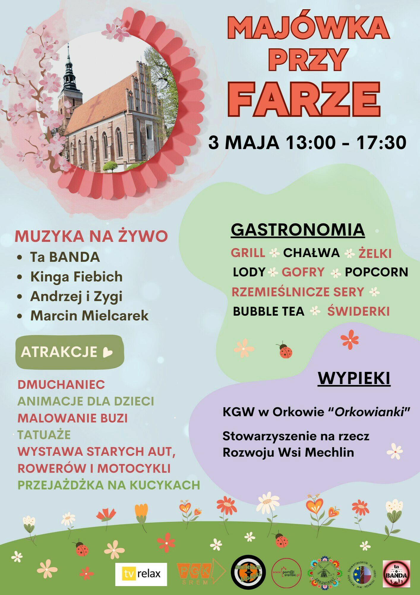 Plakat promujący wydarzenie &bdquo;Maj&oacute;wka przy Farze&rdquo;, kt&oacute;re odbędzie się 3 maja w&nbsp;godzinach od 13:00 do 17:30 przy Parafii NMP Wniebowziętej w&nbsp;Śremie.  Na g&oacute;rze plakatu, po prawej stronie, znajduje się tytuł wydarzenia zapisany dużymi czerwonymi literami: &bdquo;MAJ&Oacute;WKA PRZY FARZE&rdquo;. Tuż pod nim widnieje data i&nbsp;godzina wydarzenia: &bdquo;3 MAJA 13:00 &ndash; 17:30&rdquo;.  Po lewej stronie umieszczono zdjęcie kościoła &ndash; to gotycka świątynia z&nbsp;czerwonym dachem i&nbsp;wysoką wieżą. Zdjęcie jest otoczone graficzną ramką z&nbsp;motywem kwiatowym, w&nbsp;kolorach r&oacute;żu i&nbsp;czerwieni.  Niżej, w&nbsp;czerwonej czcionce, zapisano nagł&oacute;wek &bdquo;MUZYKA NA ŻYWO&rdquo;, a&nbsp;pod nim listę artyst&oacute;w występujących na&nbsp;żywo: Ta Banda, Kinga Fiebich, Andrzej i&nbsp;Zygi, Marcin Mielcarek.  Po lewej stronie, pod zielonym przyciskiem z&nbsp;napisem &bdquo;ATRAKCJE&rdquo; i&nbsp;ikoną serca, wymienione są atrakcje w&nbsp;r&oacute;żnych kolorach: &ndash; Dmuchaniec (czerwony), &ndash; Animacje dla dzieci (zielony), &ndash; Malowanie buzi (czerwony), &ndash; Tatuaże (zielony), &ndash; Wystawa starych aut, rower&oacute;w i&nbsp;motocykli (czerwony), &ndash; Przejażdżka na&nbsp;kucykach (zielony).  Na środku plakatu, w&nbsp;zielonej chmurce z&nbsp;kwiatkiem i&nbsp;biedronką, znajduje się dział &bdquo;GASTRONOMIA&rdquo;, zapisany pogrubioną czcionką. Wymieniono: grill, chałwę, żelki, lody, gofry, popcorn, rzemieślnicze sery, bubble tea i&nbsp;świderki &ndash; część z&nbsp;tych sł&oacute;w wyr&oacute;żniona jest czerwonym kolorem.  Na dole, po prawej stronie, znajduje się fioletowa chmurka z&nbsp;nagł&oacute;wkiem &bdquo;WYPIEKI&rdquo;. Wymieniono Koło Gospodyń Wiejskich w&nbsp;Orkowie &bdquo;Orkowianki&rdquo; oraz&nbsp;Stowarzyszenie na&nbsp;rzecz Rozwoju Wsi Mechlin.  Tło plakatu ma pastelowe kolory z&nbsp;motywami wiosennych kwiat&oacute;w, trawy i&nbsp;biedronek. Na samym dole znajdują się logotypy partner&oacute;w wydarzenia, m.in. TV Relax, PGK Śrem, lokalnych organizacji oraz&nbsp;zespołu Ta Banda.