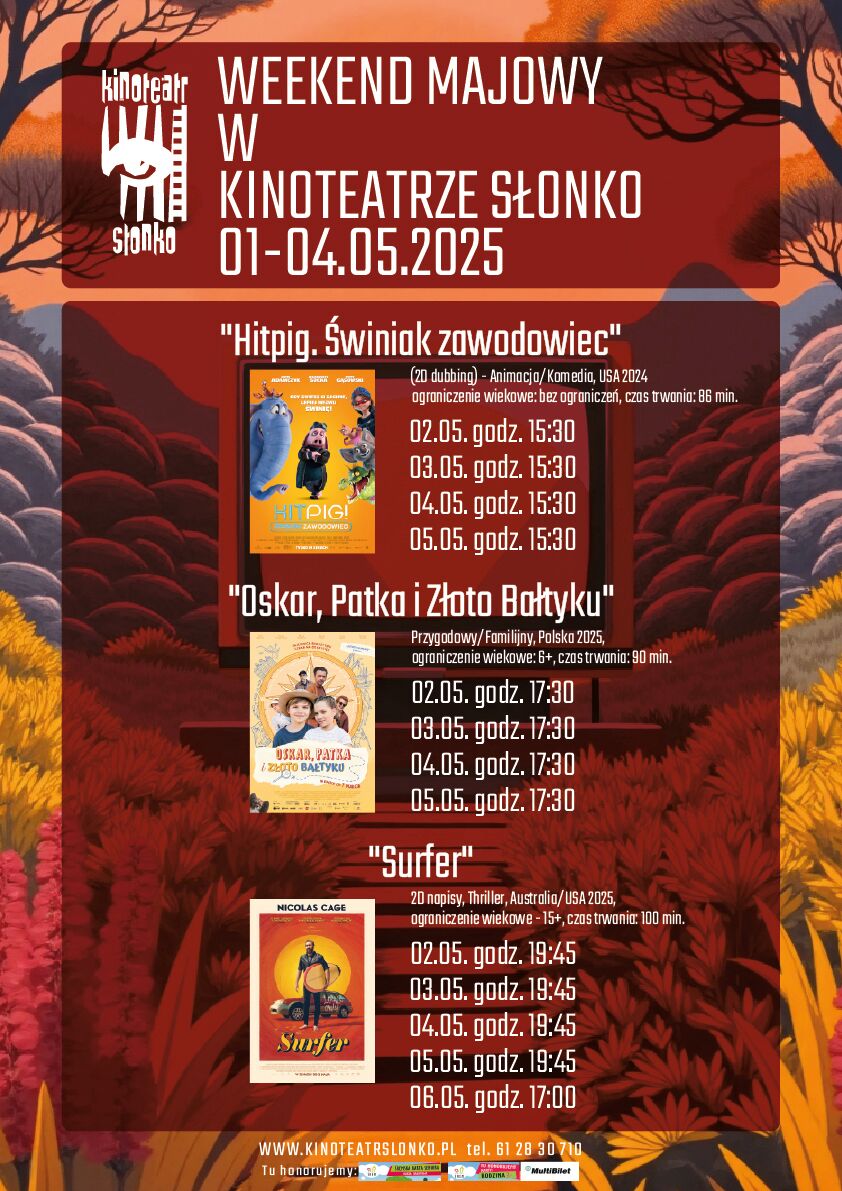 Weekend Majowy w&nbsp;Kinoteatrze Słonko Termin: 1&ndash;4 maja 2025  Kinoteatr Słonko zaprasza na&nbsp;specjalne seanse filmowe przygotowane na&nbsp;weekend majowy. W repertuarze znalazły się trzy filmy:  ???? "Hitpig. Świniak zawodowiec"  Gatunek: Animacja / Komedia  Kraj produkcji: USA, 2024  Wersja językowa: Dubbing (polski)  Ograniczenie wiekowe: Bez ograniczeń  Czas trwania: 86 minut  Terminy seans&oacute;w:  2 maja 2025, godz. 15:30  3 maja 2025, godz. 15:30  4 maja 2025, godz. 15:30  5 maja 2025, godz. 15:30  ???? "Oskar, Patka i&nbsp;Złoto Bałtyku"  Gatunek: Przygodowy / Familijny  Kraj produkcji: Polska, 2025  Ograniczenie wiekowe: od 6 lat  Czas trwania: 90 minut  Terminy seans&oacute;w:  2 maja 2025, godz. 17:30  3 maja 2025, godz. 17:30  4 maja 2025, godz. 17:30  5 maja 2025, godz. 17:30  ????️ "Surfer"  Gatunek: Thriller  Kraj produkcji: Australia/USA, 2025  Wersja językowa: Napisy (oryginał)  Ograniczenie wiekowe: od 15 lat  Czas trwania: 100 minut  Terminy seans&oacute;w:  2 maja 2025, godz. 19:45  3 maja 2025, godz. 19:45  4 maja 2025, godz. 19:45  5 maja 2025, godz. 19:45  dodatkowy seans: 6 maja 2025, godz. 17:00  Szczeg&oacute;ły repertuaru oraz&nbsp;informacje o&nbsp;biletach dostępne są na&nbsp;stronie internetowej: ???? https://sok-srem.pl/ Telefon kontaktowy: ☎️ 61 28 30 710