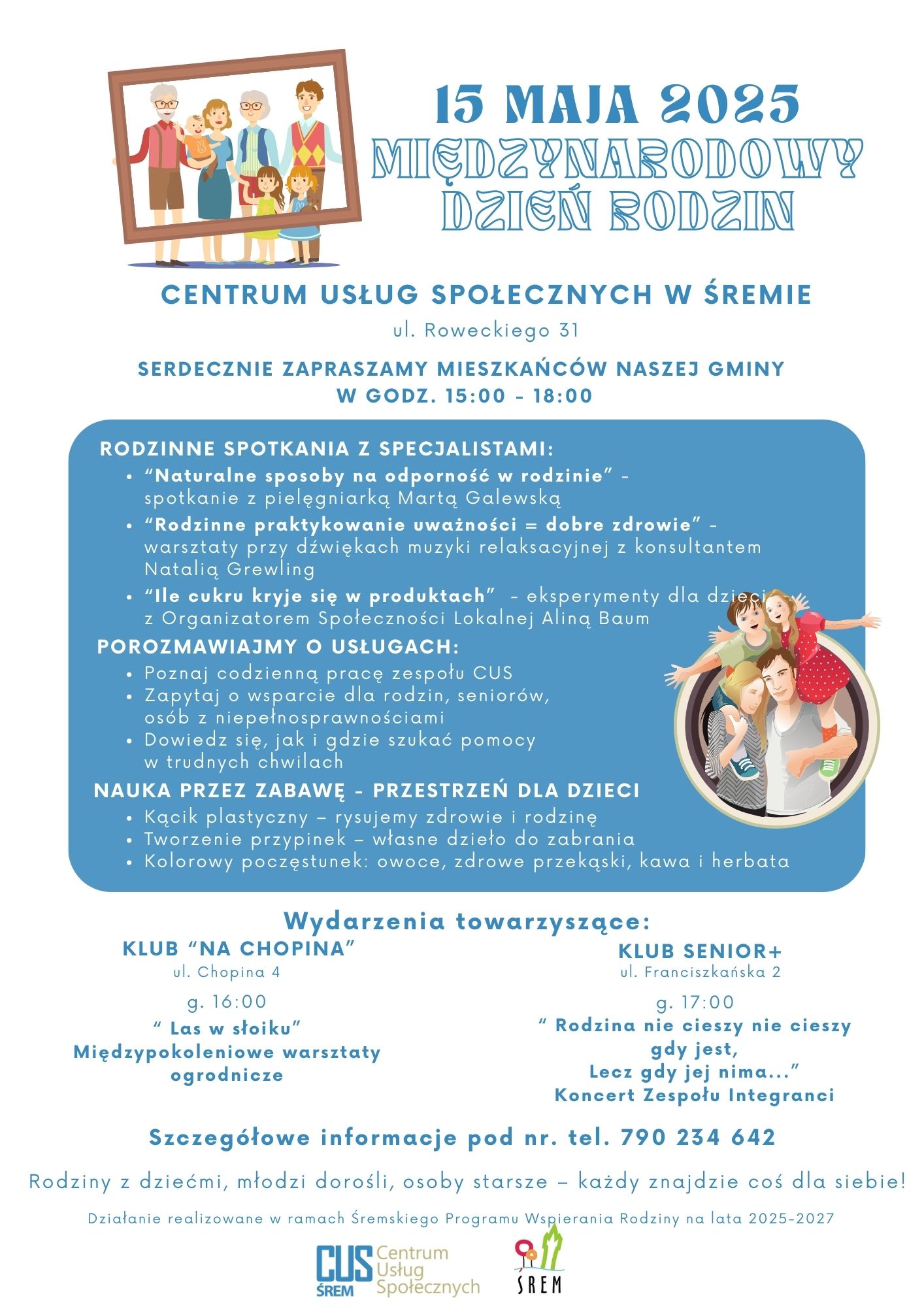 Plakat informuje o&nbsp;wydarzeniu z&nbsp;okazji Międzynarodowego Dnia Rodzin, kt&oacute;re odbędzie się 15 maja 2025 roku w&nbsp;Centrum Usług Społecznych w&nbsp;Śremie przy ul. Roweckiego 31, w&nbsp;godzinach 15:00&ndash;18:00. Organizatorzy serdecznie zapraszają wszystkich mieszkańc&oacute;w gminy.  Gł&oacute;wne atrakcje: Rodzinne spotkania z specjalistami: Naturalne sposoby na&nbsp;odporność w&nbsp;rodzinie &ndash; spotkanie z&nbsp;pielęgniarką Martą Galewską.  Rodzinne praktykowanie uważności = dobre zdrowie &ndash; warsztaty z&nbsp;muzyką relaksacyjną z&nbsp;konsultantką Natalią Grewling.  Ile cukru kryje się w&nbsp;produktach? &ndash; eksperymenty dla dzieci z&nbsp;Aliną Baum, Organizatorką Społeczności Lokalnej.  Porozmawiajmy o&nbsp;usługach CUS: Poznaj codzienną pracę zespołu.  Zadaj pytania o&nbsp;wsparcie dla rodzin, senior&oacute;w, os&oacute;b z&nbsp;niepełnosprawnościami.  Dowiedz się, gdzie i&nbsp;jak szukać pomocy w&nbsp;trudnych sytuacjach.  Nauka przez zabawę &ndash; strefa dla dzieci: Kącik plastyczny: rysowanie na&nbsp;temat zdrowia i&nbsp;rodziny.  Tworzenie przypinek &ndash; dzieci zabiorą własne prace do domu.  Kolorowy poczęstunek: owoce, zdrowe przekąski, kawa i&nbsp;herbata.  Wydarzenia towarzyszące: Klub "Na Chopina" &ndash; ul. Chopina 4, godz. 16:00 "Las w&nbsp;słoiku" &ndash; międzypokoleniowe warsztaty ogrodnicze.  Klub Senior+ &ndash; ul. Franciszkańska 2, godz. 17:00 Koncert zespołu Integranci pt. "Rodzina nie cieszy nie cieszy gdy jest, lecz&nbsp;gdy jej nie ma..."  Kontakt: Dodatkowe informacje można uzyskać pod numerem telefonu: 790 234 642  Plakat zamyka hasło: Rodziny z&nbsp;dziećmi, młodzi dorośli, osoby starsze &ndash; każdy znajdzie coś dla siebie!  Na dole znajdują się logotypy: Centrum Usług Społecznych w&nbsp;Śremie, Programu Wspierania Rodziny oraz&nbsp;Gminy Śrem. Działanie realizowane jest w&nbsp;ramach Śremskiego Programu Wspierania Rodziny na&nbsp;lata 2025&ndash;2027.