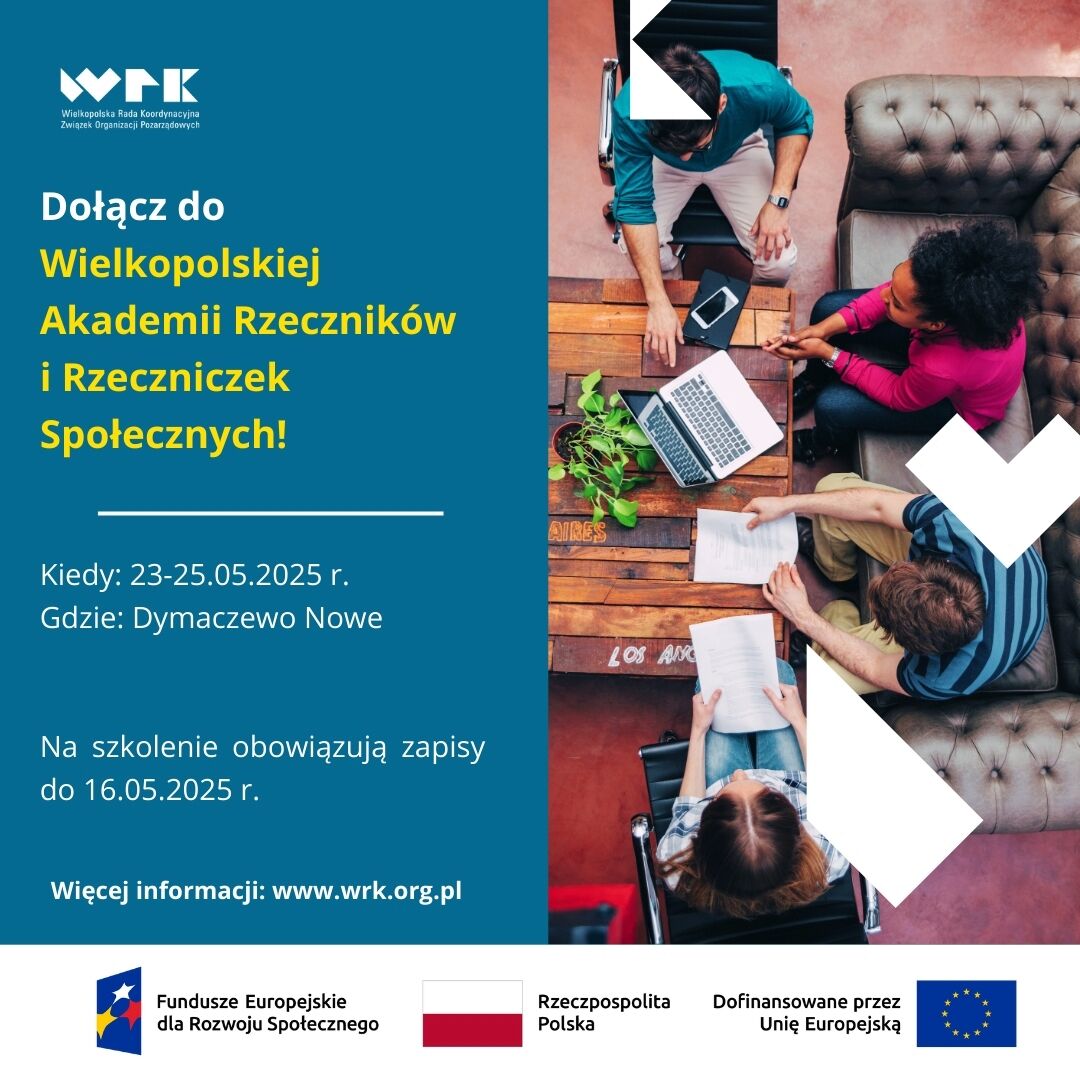 Grafika promująca Wielkopolską Akademię Rzecznik&oacute;w i&nbsp;Rzeczniczek Społecznych, organizowaną przez Wielkopolską Radę Koordynacyjną Związek Organizacji Pozarządowych. Po lewej stronie na&nbsp;niebieskim tle widnieje tekst: &bdquo;Dołącz do Wielkopolskiej Akademii Rzecznik&oacute;w i&nbsp;Rzeczniczek Społecznych! Kiedy: 23&ndash;25.05.2025 r. Gdzie: Dymaczewo Nowe Na szkolenie obowiązują zapisy do 16.05.2025 r. Więcej informacji: www.wrk.org.pl&rdquo;  Na dole znajdują się logotypy: Fundusze Europejskie dla Rozwoju Społecznego, Rzeczpospolita Polska oraz&nbsp;flaga Unii Europejskiej z&nbsp;dopiskiem &bdquo;Dofinansowane przez Unię Europejską&rdquo;.  Po prawej stronie zdjęcie grupy czterech os&oacute;b siedzących przy stole z&nbsp;laptopem i&nbsp;dokumentami, omawiających wsp&oacute;lnie temat w&nbsp;przestrzeni coworkingowej.