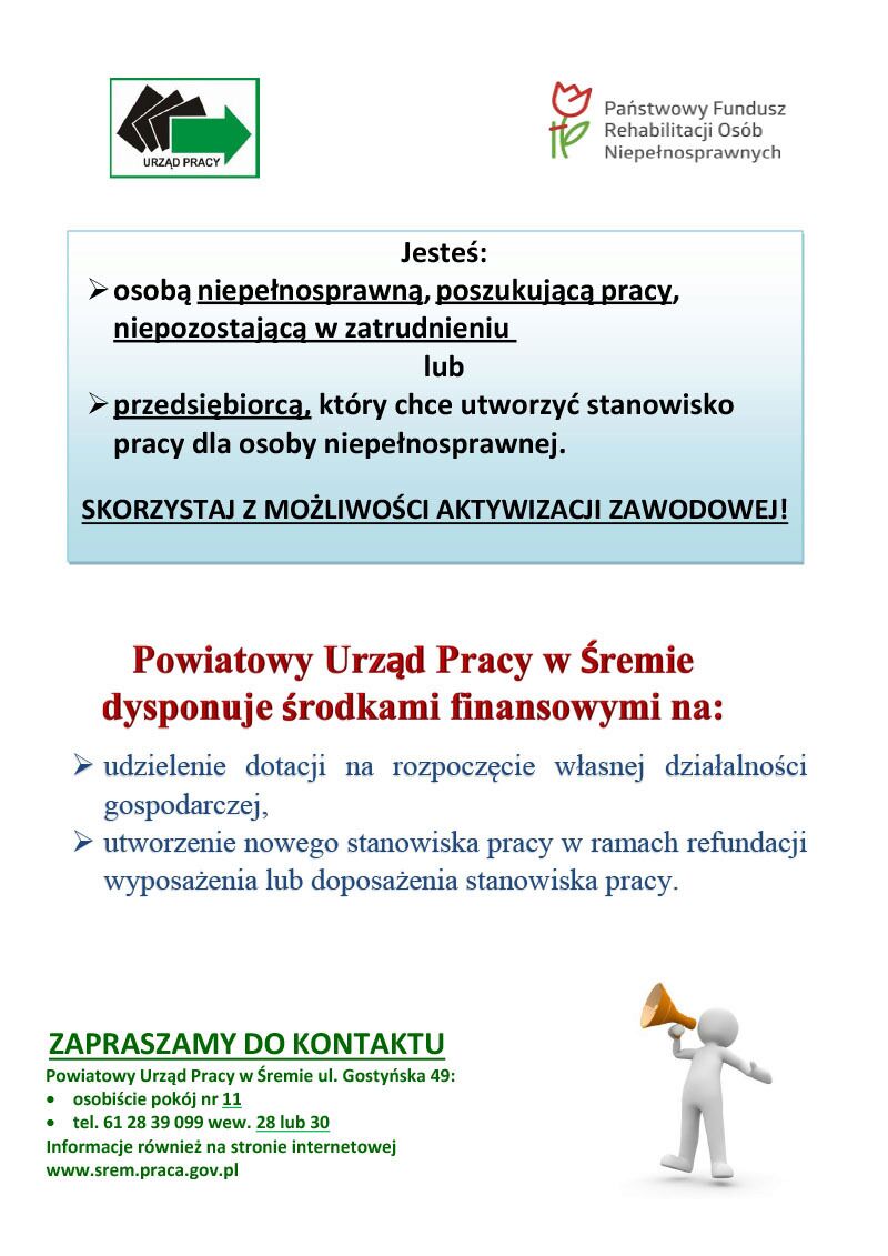 Plakat o&nbsp;treści od g&oacute;ry: logotyp powiatowego urzędu pracy oraz&nbsp;PFRON.  Jesteś: osobą niepełnosprawną, poszukującą pracy, niepozostającą w&nbsp;zatrudnieniu lub&nbsp;przedsiębiorcą, kt&oacute;ry chce utworzyć stanowisko pracy dla osoby niepełnosprawnej.  SKORZYSTAJ Z MOŻLIWOŚCI AKTYWIZACJI ZAWODOWEJ! Powiatowy Urząd Pracy w&nbsp;Śremie dysponuje środkami finansowymi. Udzielenie dotacji na&nbsp;rozpoczęcie własnej działalności gospodarczej,  Uutworzenie nowego stanowiska pracy w&nbsp;ramach refundacji wyposażenia lub&nbsp;doposażenia stanowiska pracy. ZAPRASZAMY DO KONTAKTU  Powiatowy Urząd Pracy w&nbsp;Śremie ul. Gostyńska 49: osobiście pok&oacute;j nr 11 tel. 61 28 39 099 wew. 28 lub&nbsp;30 Informacje r&oacute;wnież na&nbsp;stronie internetowej www.srem.praca.gov.pl